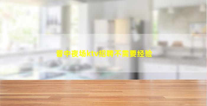 晋中夜场ktv招聘不需要经验